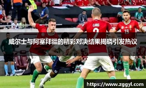 威尔士与阿塞拜疆的精彩对决结果揭晓引发热议
