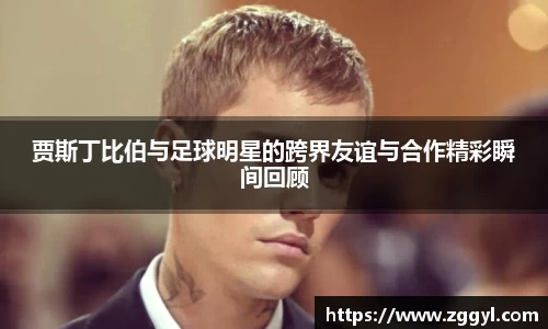 贾斯丁比伯与足球明星的跨界友谊与合作精彩瞬间回顾